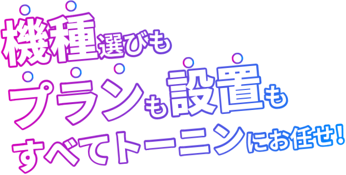 機種選びもプランも設置もすべてトーニンにお任せ！