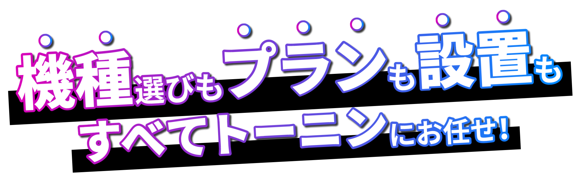 機種選びもプランも設置もすべてトーニンにお任せ！